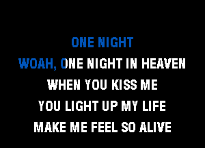 OHE NIGHT
WOAH, OHE NIGHT IN HEAVEN
WHEN YOU KISS ME
YOU LIGHT UP MY LIFE
MAKE ME FEEL SO ALIVE