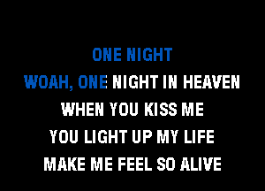 OHE NIGHT
WOAH, OHE NIGHT IN HEAVEN
WHEN YOU KISS ME
YOU LIGHT UP MY LIFE
MAKE ME FEEL SO ALIVE