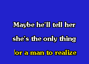 Maybe he'll tell her
she's the only thing

for a man to realize