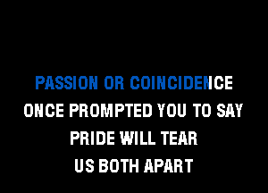 PASSION 0R COIHCIDEHCE
ONCE PROMPTED YOU TO SAY
PRIDE WILL TEAR
US BOTH APART