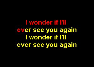 I wonder if I'll
ever see you again

I wonder if I'll
ever see you again