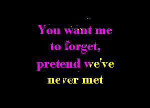 Y bu want me
to forget,

pretend we've

ne mr met