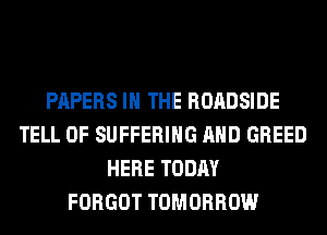 PAPERS IN THE ROADSIDE
TELL 0F SUFFERING AND GREED
HERE TODAY
FORGOT TOMORROW