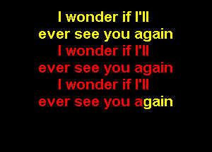 I wonder if I'll
ever see you again
I wonder if I'll
ever see you again

I wonder if I'll
ever see you again