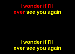 I wonder if I'll
ever see you again

I wonder if I'll
ever see you again