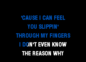 'CAUSE I CAN FEEL
YOU SLIPPIN'

THROUGH MY FINGERS
I DON'T EVEN KNOW
THE REASON WHY