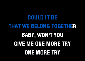 COULD IT BE
THAT WE BELONG TOGETHER
BABY, WON'T YOU
GIVE ME ONE MORE TRY
ONE MORE TRY