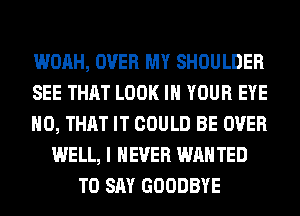 WOAH, OVER MY SHOULDER
SEE THAT LOOK IN YOUR EYE
H0, THAT IT COULD BE OVER
WELL, I NEVER WAN TED
TO SAY GOODBYE