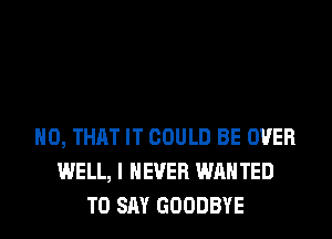 H0, THAT IT COULD BE OVER
WELL, I NEVER WAN TED
TO SAY GOODBYE