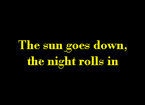 The sun goes down,

the night rolls in