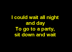 I could wait all night
and day

To go to a party,
sit down and wait