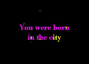 You were born

in the city