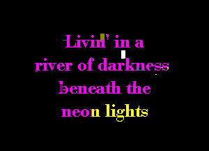 Livil'l' in a
river of darulmess

beneath the
neon lights

g