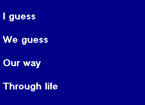 I guess
We guess

Our way

Through life