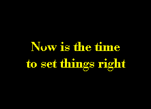 Now is the time

to set things right