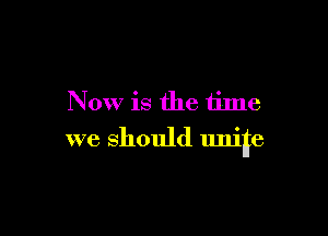 Now is the time

we should unite