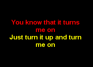 You know that it turns
me on

Just turn it up and turn
me on