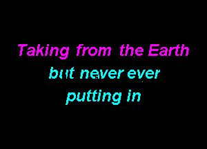 Taking from the Earth
but never ever

putting in