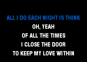 ALLI DO EACH NIGHT IS THINK
OH, YEAH
OF ALL THE TIMES
I CLOSE THE DOOR
TO KEEP MY LOVE WITHIN