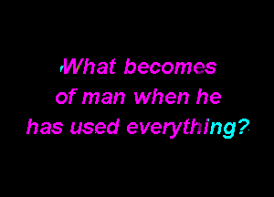 rWhat becomes
of man when he

has used everything?