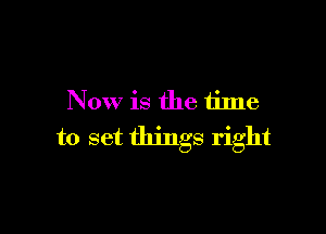 Now is the time

to set things right