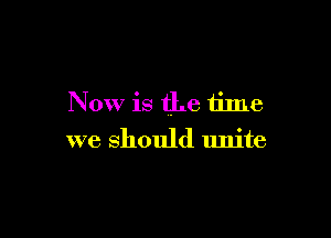 Now is the time

we should unite