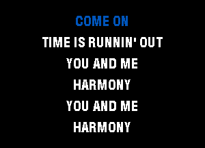 COME ON
TIME IS RUHHIH' OUT
YOU AND ME

HARMONY
YOU AND ME
HARMONY