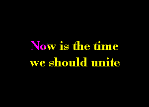 Now is the time

we should unite