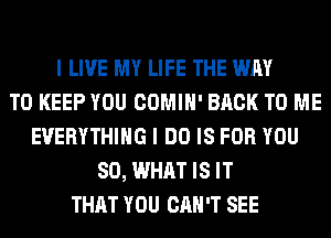 I LIVE MY LIFE THE WAY
TO KEEP YOU COMIH' BACK TO ME
EVERYTHING I DO IS FOR YOU
SO, WHAT IS IT
THAT YOU CAN'T SEE