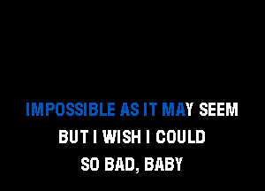 IMPOSSIBLE AS IT MAY SEEM
BUTI WISH I COULD
SO BAD, BABY