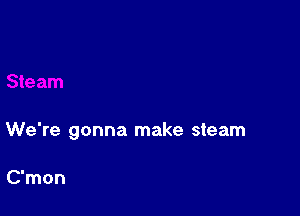 We're gonna make steam

C'mon