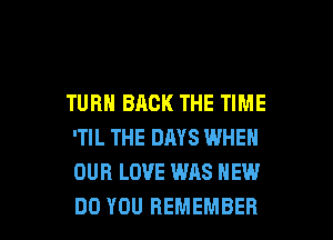 TURN BACK THE TIME

'TIL THE DAYS WHEN
OUR LOVE WAS HEW
DO YOU REMEMBER
