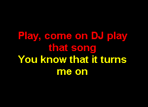 Play, come on DJ play
that song

You know that it turns
me on