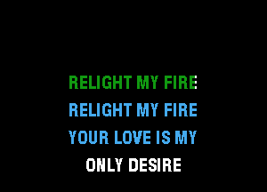 RELIGHT MY FIRE

HELIGHT MY FIRE
YOUR LOVE IS MY
ONLY DESIRE