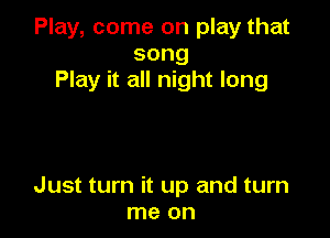 Play, come on play that
song
Play it all night long

Just turn it up and turn
me on