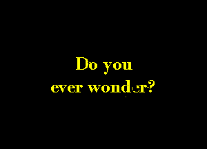 Do you

ever wondcr?
