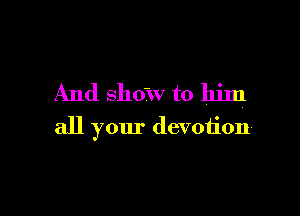 And show to him

all your devotion