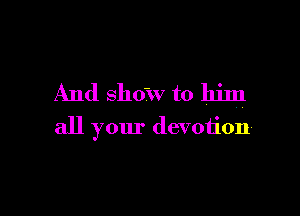 And show to him

all your devotioh