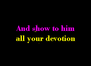 And Show to him

all your devotion
