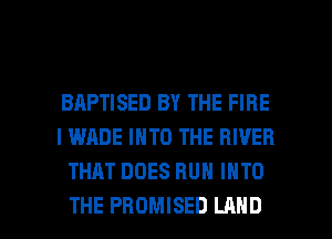 BAPTISED BY THE FIRE
I WADE INTO THE RIVER
THAT DOES RUN INTO

THE PROMISED LAND l