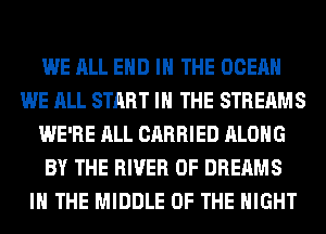 WE ALL END IN THE OCEAN
WE ALL START I THE STREAMS
WE'RE ALL CARRIED ALONG
BY THE RIVER 0F DREAMS
IN THE MIDDLE OF THE NIGHT