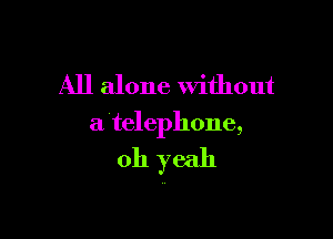 All alone Without

a telephone,

011 yeah
