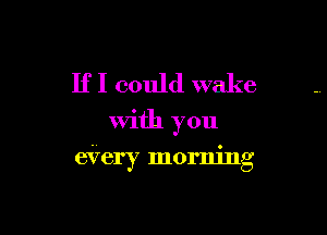 If I could wake
With you

eVery morning
