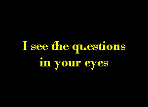 I see the questions

in your eyes
