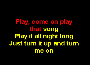 Play, come on play
that song

Play it all night long
Just turn it up and turn
me on