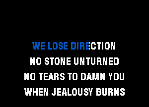 WE LOSE DIRECTION
HO STONE UNTURHED
H0 TEARS T0 DAMN YOU

WHEN JEALDUSV BURNS l