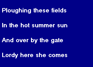 Ploughing these fields

In the hot summer sun

And over by the gate

Lordy here she comes