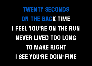 TWENTY SECONDS
ON THE BACK TIME
I FEEL YOU'RE ON THE BUN
NEVER LIVED T00 LONG
TO MAKE RIGHT

I SEE YOU'RE DOIN' FINE l
