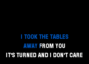 l TOOK THE TABLES
AWAY FROM YOU
IT'S TURNED AND I DON'T CARE
