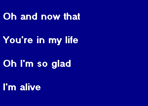 Oh and now that

You're in my lite

Oh I'm so glad

I'm alive